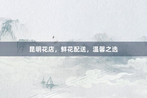 昆明花店，鲜花配送，温馨之选